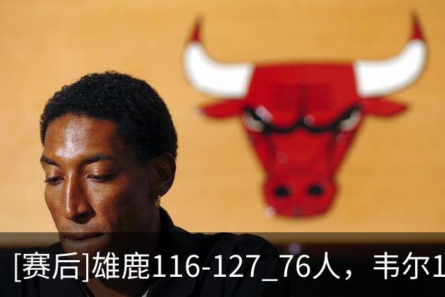 [赛后]雄鹿116-127 76人，韦尔19分13板2冒，恩比德28分10板10助